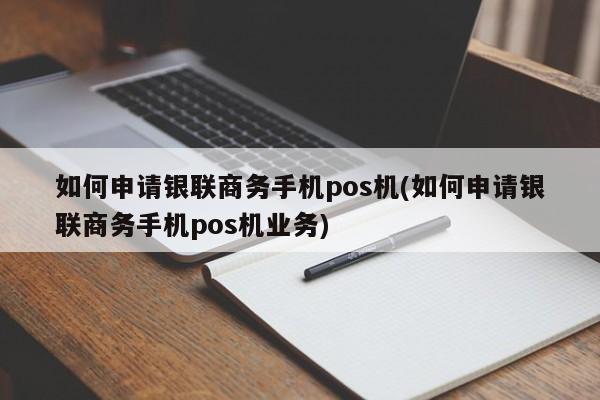 如何申请银联商务手机pos机(如何申请银联商务手机pos机业务)